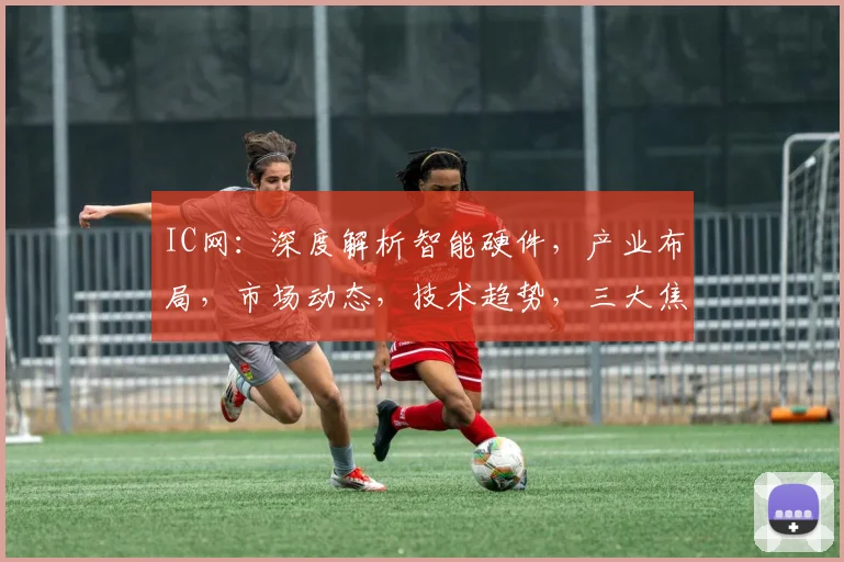 IC网：深度解析智能硬件，产业布局，市场动态，技术趋势，三大焦点聚焦